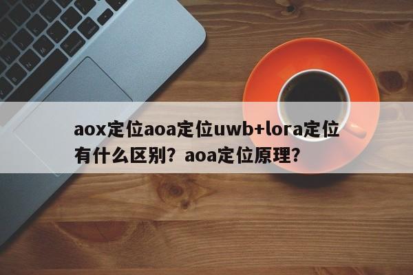 aox定位aoa定位uwb+lora定位有什么区别？aoa定位原理？-第1张图片