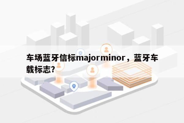 车场蓝牙信标majorminor，蓝牙车载标志？-第1张图片