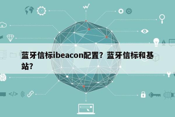 蓝牙信标ibeacon配置？蓝牙信标和基站？-第1张图片