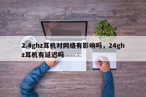 2.4ghz耳机对网络有影响吗，24ghz耳机有延迟吗-第1张图片