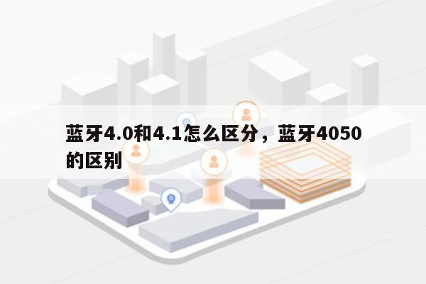 蓝牙4.0和4.1怎么区分，蓝牙4050的区别-第1张图片