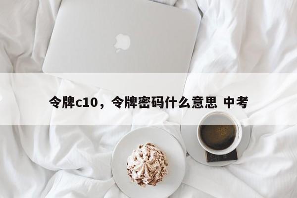 令牌c10，令牌密码什么意思 中考-第1张图片