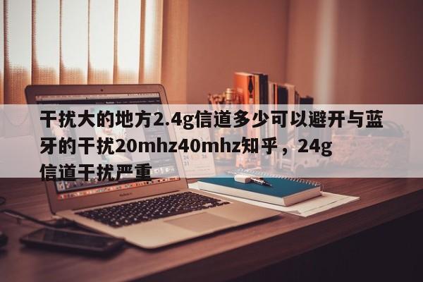 干扰大的地方2.4g信道多少可以避开与蓝牙的干扰20mhz40mhz知乎，24g信道干扰严重-第1张图片