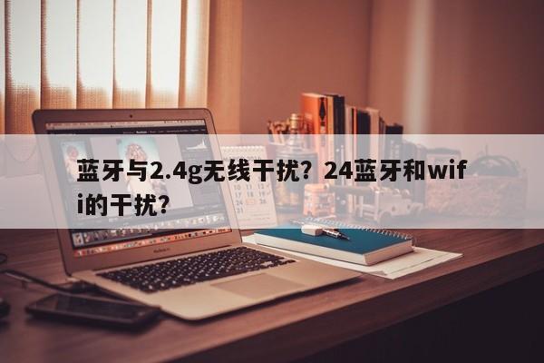 蓝牙与2.4g无线干扰？24蓝牙和wifi的干扰？-第1张图片