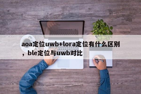 aoa定位uwb+lora定位有什么区别，ble定位与uwb对比-第1张图片