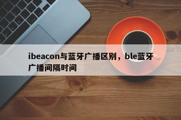 ibeacon与蓝牙广播区别，ble蓝牙广播间隔时间-第1张图片