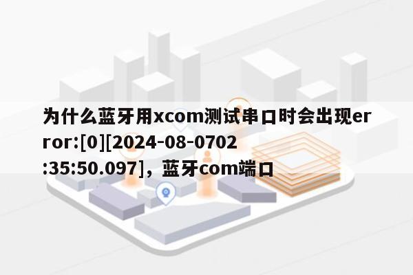 为什么蓝牙用xcom测试串口时会出现error:[0][2024-08-0702:35:50.097]，蓝牙com端口-第1张图片