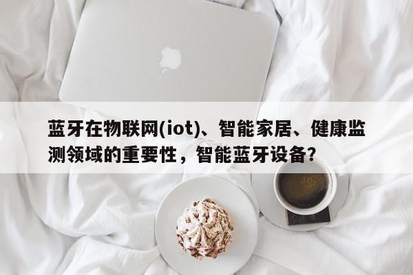 蓝牙在物联网(iot)、智能家居、健康监测领域的重要性，智能蓝牙设备？-第1张图片