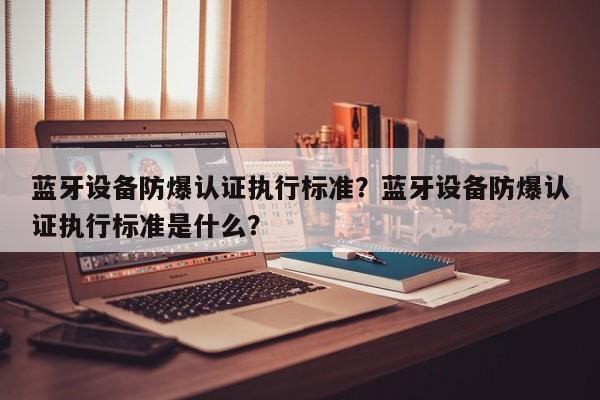 蓝牙设备防爆认证执行标准？蓝牙设备防爆认证执行标准是什么？-第1张图片