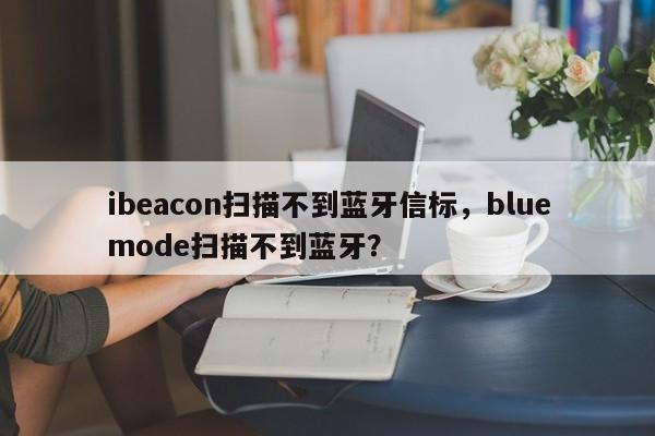 ibeacon扫描不到蓝牙信标，bluemode扫描不到蓝牙？-第1张图片