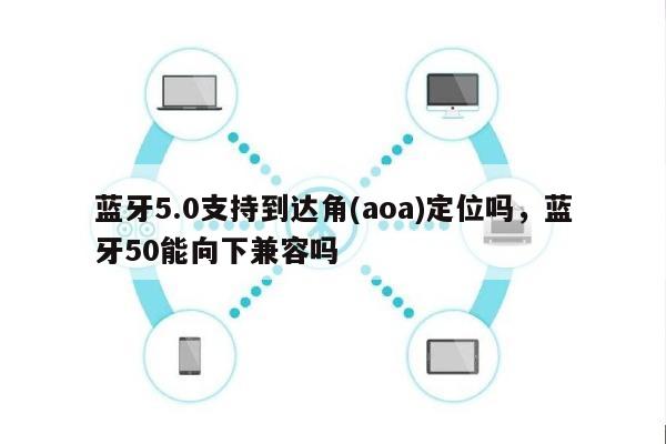 蓝牙5.0支持到达角(aoa)定位吗，蓝牙50能向下兼容吗-第1张图片