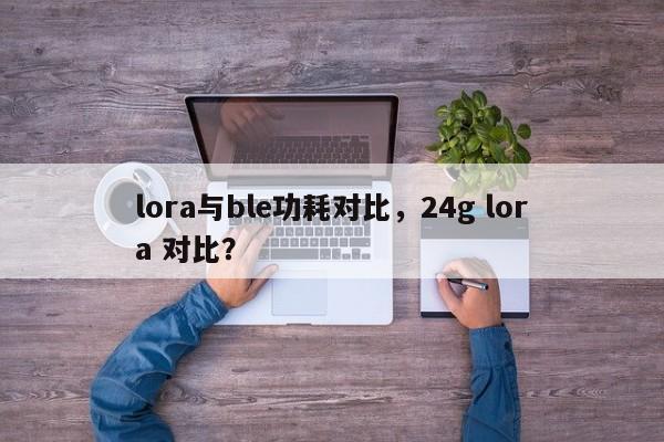 lora与ble功耗对比，24g lora 对比？-第1张图片