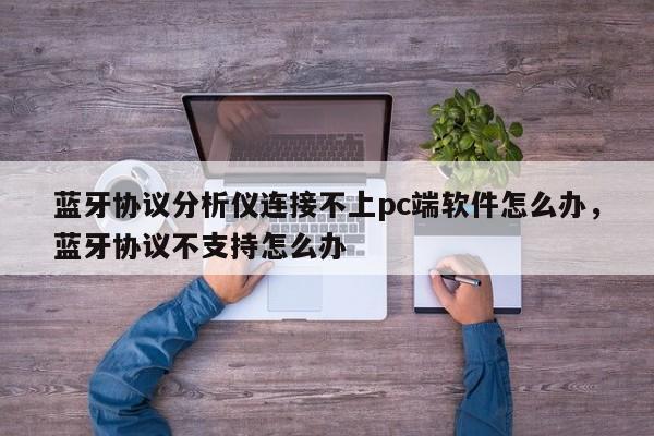 蓝牙协议分析仪连接不上pc端软件怎么办，蓝牙协议不支持怎么办-第1张图片