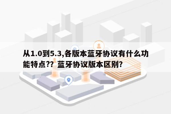 从1.0到5.3,各版本蓝牙协议有什么功能特点?？蓝牙协议版本区别？-第1张图片