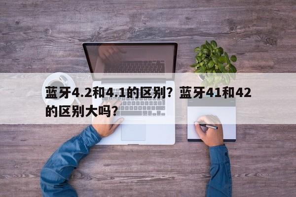 蓝牙4.2和4.1的区别？蓝牙41和42的区别大吗？-第1张图片