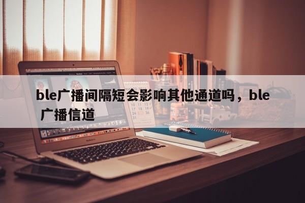 ble广播间隔短会影响其他通道吗，ble 广播信道-第1张图片