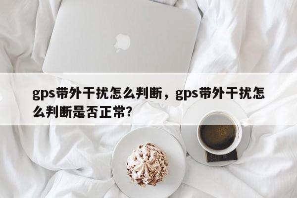 gps带外干扰怎么判断，gps带外干扰怎么判断是否正常？-第1张图片