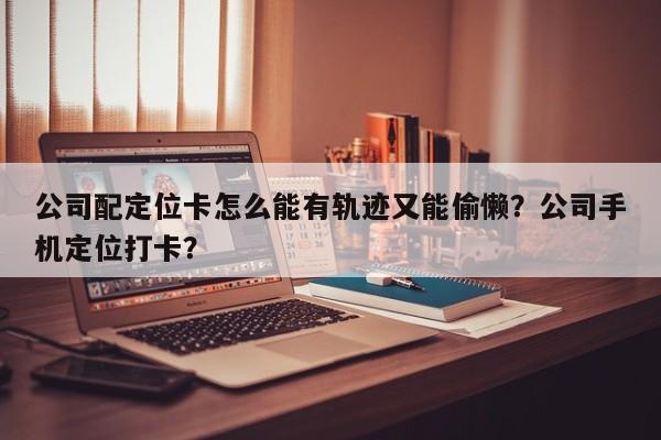 公司配定位卡怎么能有轨迹又能偷懒？公司手机定位打卡？-第1张图片