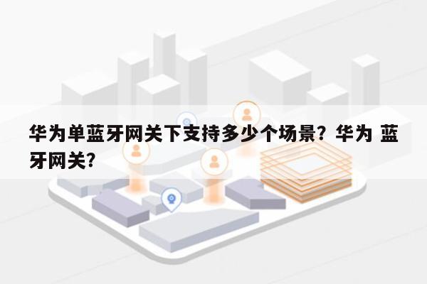 华为单蓝牙网关下支持多少个场景？华为 蓝牙网关？-第1张图片