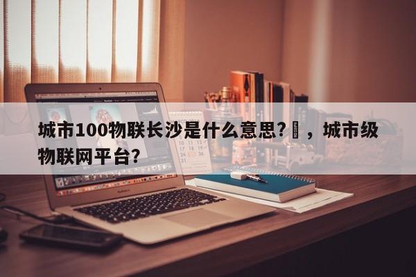 城市100物联长沙是什么意思?–，城市级物联网平台？-第1张图片