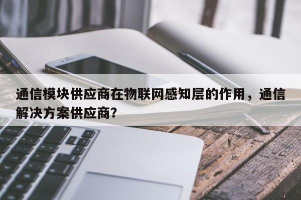 通信模块供应商在物联网感知层的作用，通信解决方案供应商？-第1张图片