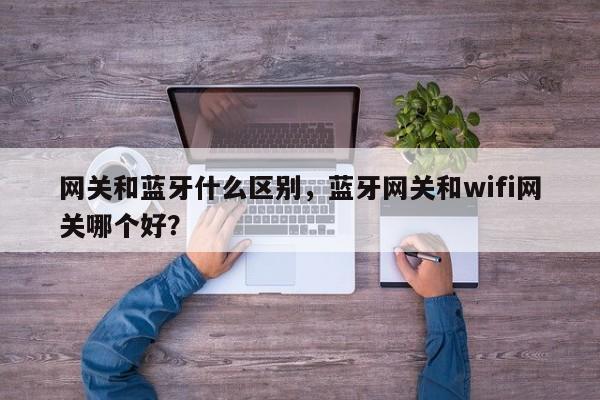 网关和蓝牙什么区别，蓝牙网关和wifi网关哪个好？-第1张图片