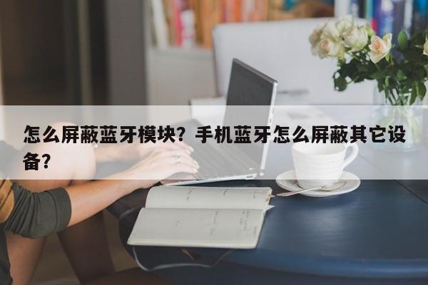 怎么屏蔽蓝牙模块？手机蓝牙怎么屏蔽其它设备？-第1张图片