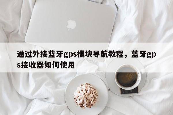 通过外接蓝牙gps模块导航教程，蓝牙gps接收器如何使用-第1张图片