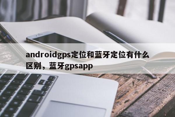 androidgps定位和蓝牙定位有什么区别，蓝牙gpsapp-第1张图片