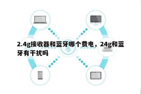 2.4g接收器和蓝牙哪个费电，24g和蓝牙有干扰吗-第1张图片