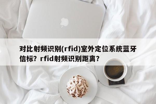 对比射频识别(rfid)室外定位系统蓝牙信标？rfid射频识别距离？-第1张图片