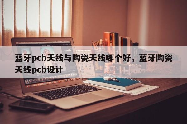 蓝牙pcb天线与陶瓷天线哪个好，蓝牙陶瓷天线pcb设计-第1张图片