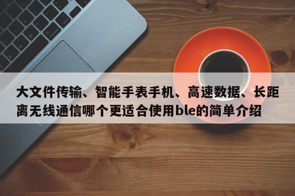 大文件传输、智能手表手机、高速数据、长距离无线通信哪个更适合使用ble的简单介绍-第1张图片