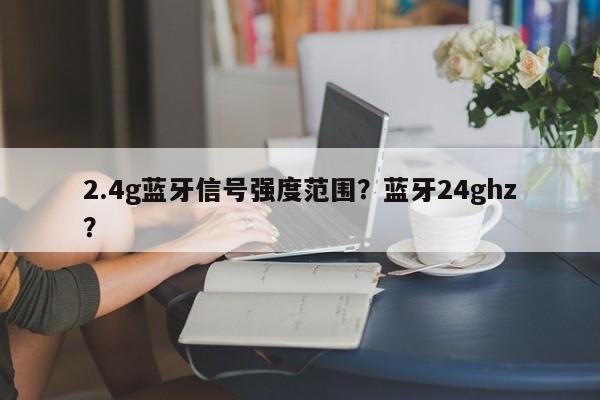 2.4g蓝牙信号强度范围？蓝牙24ghz？-第1张图片