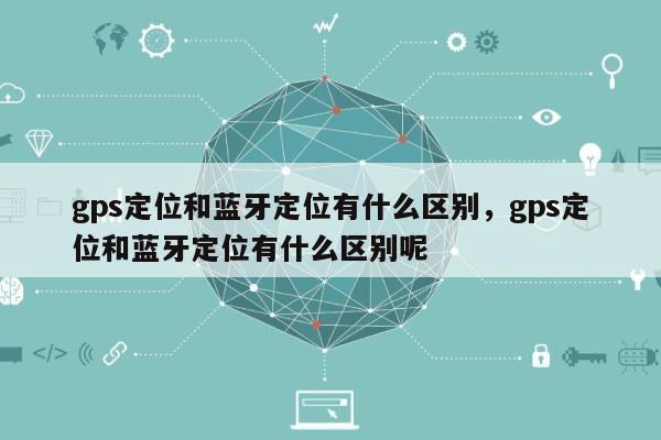 gps定位和蓝牙定位有什么区别，gps定位和蓝牙定位有什么区别呢-第1张图片