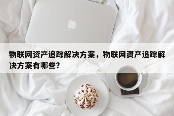 物联网资产追踪解决方案，物联网资产追踪解决方案有哪些？-第1张图片