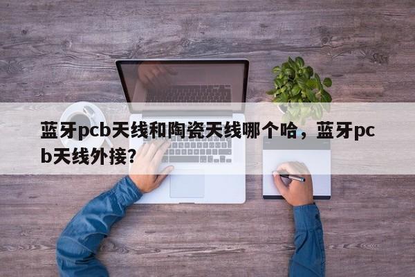 蓝牙pcb天线和陶瓷天线哪个哈，蓝牙pcb天线外接？-第1张图片