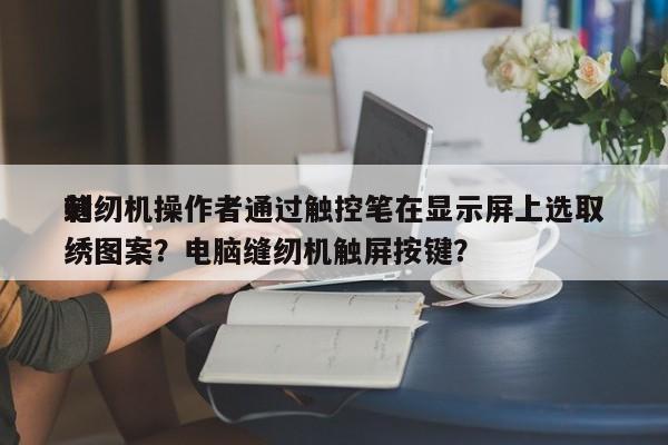 缝纫机操作者通过触控笔在显示屏上选取
刺绣图案？电脑缝纫机触屏按键？-第1张图片