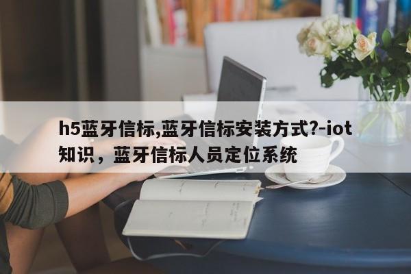 h5蓝牙信标,蓝牙信标安装方式?-iot知识，蓝牙信标人员定位系统-第1张图片