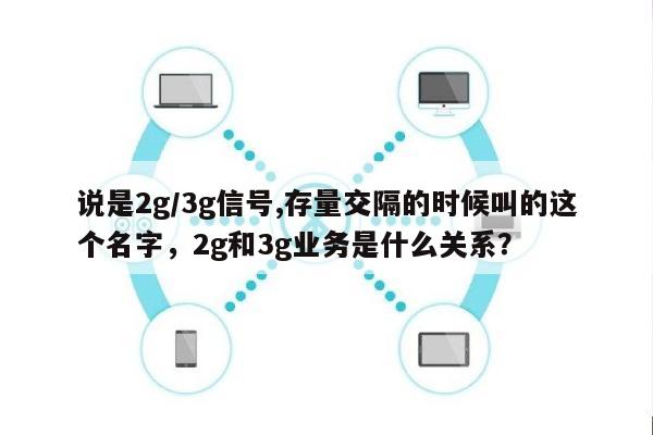 说是2g/3g信号,存量交隔的时候叫的这个名字，2g和3g业务是什么关系？-第1张图片