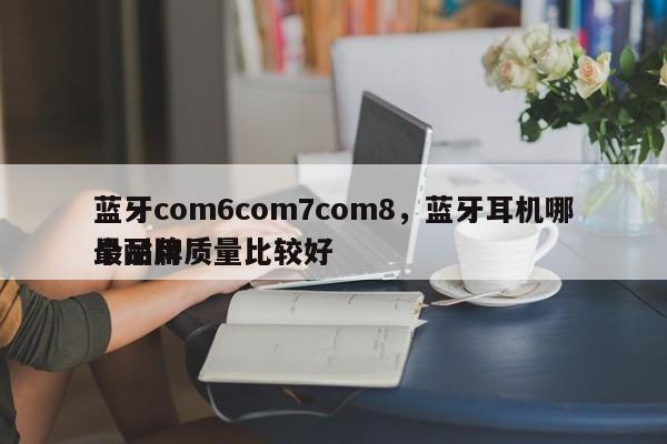 蓝牙com6com7com8，蓝牙耳机哪个品牌质量比较好
最耐用-第1张图片