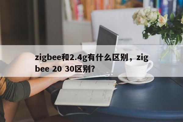 zigbee和2.4g有什么区别，zigbee 20 30区别？-第1张图片