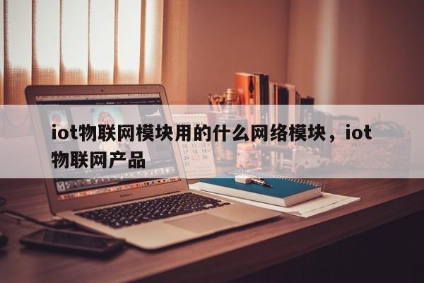 iot物联网模块用的什么网络模块，iot物联网产品-第1张图片