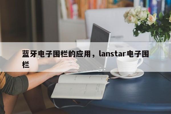 蓝牙电子围栏的应用，lanstar电子围栏-第1张图片