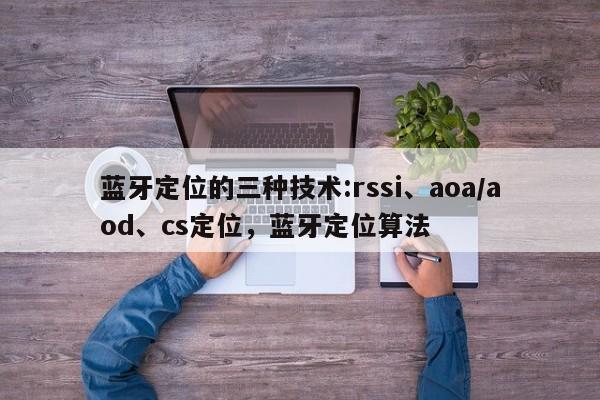 蓝牙定位的三种技术:rssi、aoa/aod、cs定位，蓝牙定位算法-第1张图片