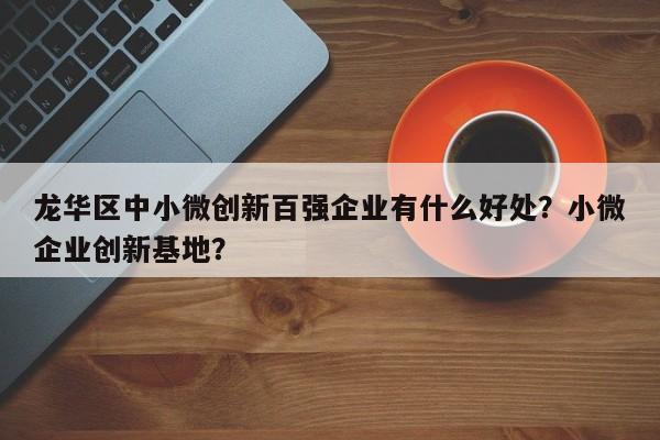 龙华区中小微创新百强企业有什么好处？小微企业创新基地？-第1张图片