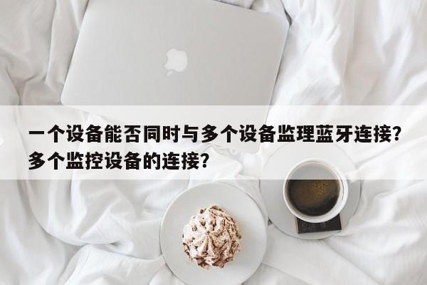 一个设备能否同时与多个设备监理蓝牙连接？多个监控设备的连接？-第1张图片