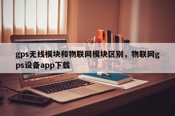 gps无线模块和物联网模块区别，物联网gps设备app下载-第1张图片