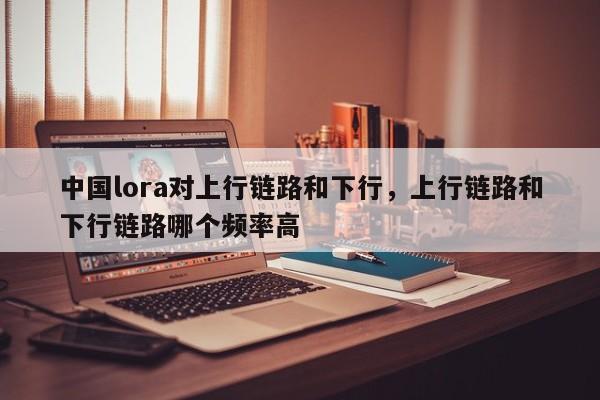 中国lora对上行链路和下行，上行链路和下行链路哪个频率高-第1张图片