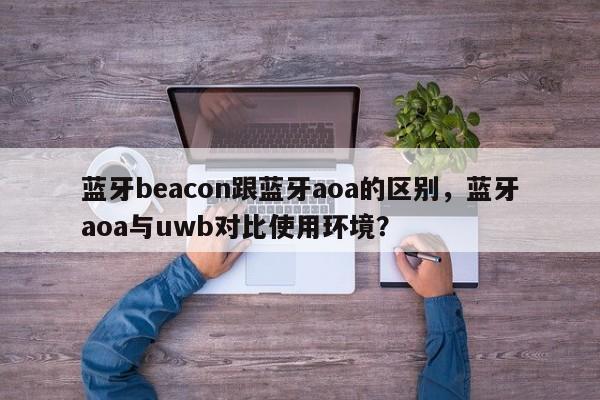 蓝牙beacon跟蓝牙aoa的区别，蓝牙aoa与uwb对比使用环境？-第1张图片